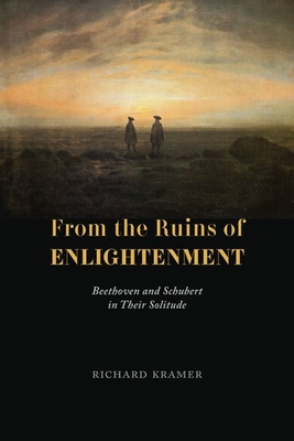 From the Ruins of Enlightenment: Beethoven and Schubert in Their Solitude - Richard Kramer