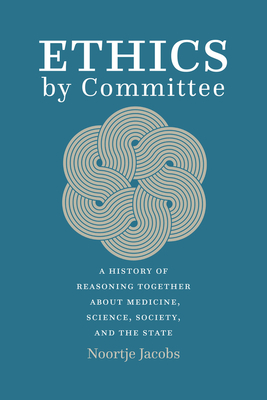 Ethics by Committee: A History of Reasoning Together about Medicine, Science, Society, and the State - Noortje Jacobs