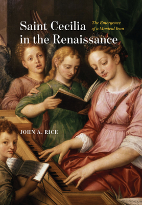 Saint Cecilia in the Renaissance: The Emergence of a Musical Icon - John A. Rice