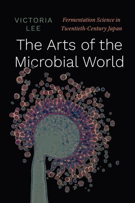 The Arts of the Microbial World: Fermentation Science in Twentieth-Century Japan - Victoria Lee