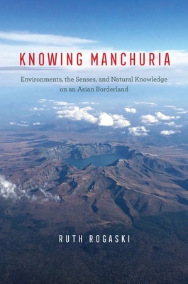 Knowing Manchuria: Environments, the Senses, and Natural Knowledge on an Asian Borderland - Ruth Rogaski