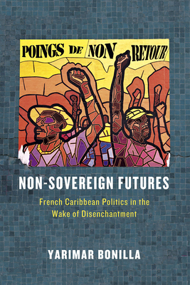 Non-Sovereign Futures: French Caribbean Politics in the Wake of Disenchantment - Yarimar Bonilla