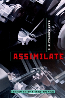 Assimilate: A Critical History of Industrial Music - S. Alexander Reed