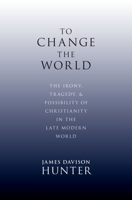 To Change the World: The Irony, Tragedy, and Possibility of Christianity in the Late Modern World - James Davison Hunter