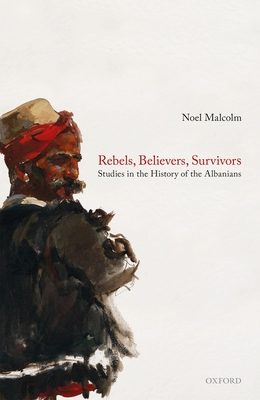 Rebels, Believers, Survivors: Studies in the History of the Albanians - Noel Malcolm