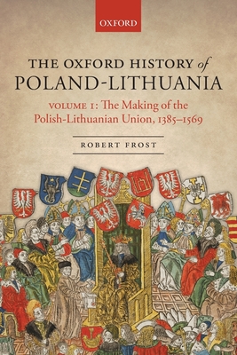 The Oxford History of Poland-Lithuania: Volume I: The Making of the Polish-Lithuanian Union, 1385-1569 - Robert I. Frost