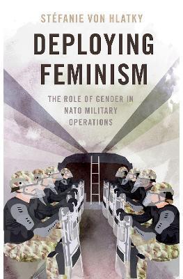 Deploying Feminism: The Role of Gender in NATO Military Operations - Stéfanie Von Hlatky