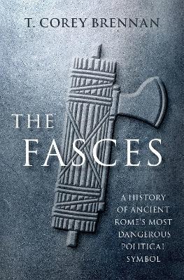The Fasces: A History of Ancient Rome's Most Dangerous Political Symbol - T. Corey Brennan
