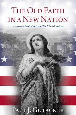 The Old Faith in a New Nation: American Protestants and the Christian Past - Paul J. Gutacker