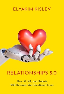 Relationships 5.0: How Ai, Vr, and Robots Will Reshape Our Emotional Lives - Elyakim Kislev