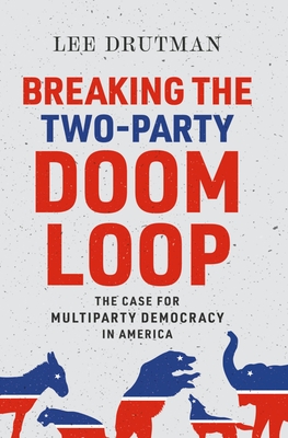Breaking the Two-Party Doom Loop: The Case for Multiparty Democracy in America - Lee Drutman