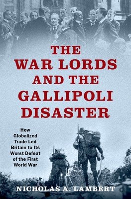 The War Lords and the Gallipoli Disaster: How Globalized Trade Led Britain to Its Worst Defeat of the First World War - Nicholas A. Lambert