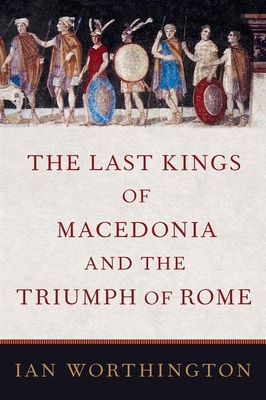 The Last Kings of Macedonia and the Triumph of Rome - Ian Worthington