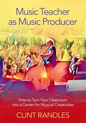 Music Teacher as Music Producer: How to Turn Your Classroom Into a Center for Musical Creativities - Clint Randles