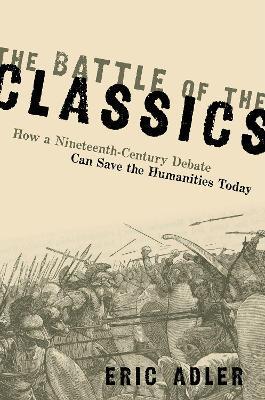 The Battle of the Classics: How a Nineteenth-Century Debate Can Save the Humanities Today - Eric Adler
