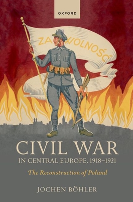 Civil War in Central Europe, 1918-1921: The Reconstruction of Poland - Jochen Böhler