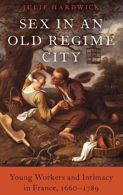Sex in an Old Regime City: Young Workers and Intimacy in France, 1660-1789 - Julie Hardwick