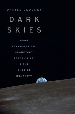 Dark Skies: Space Expansionism, Planetary Geopolitics, and the Ends of Humanity - Daniel Deudney