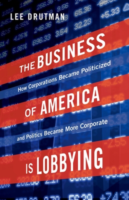 The Business of America Is Lobbying: How Corporations Became Politicized and Politics Became More Corporate - Lee Drutman