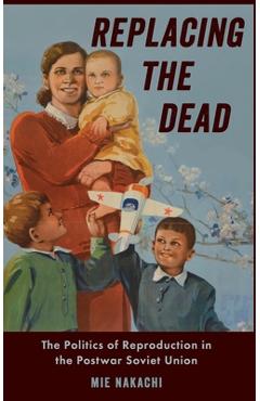 Coperta cărții 'Replacing the Dead: The Politics of Reproduction in the Postwar Soviet Union - Mie Nakachi'