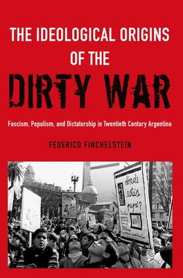 The Ideological Origins of the Dirty War: Fascism, Populism, and Dictatorship in Twentieth Century Argentina - Federico Finchelstein