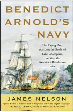 Benedict Arnold's Navy: The Ragtag Fleet That Lost the Battle of Lake Champlain But Won the American Revolution - James Nelson