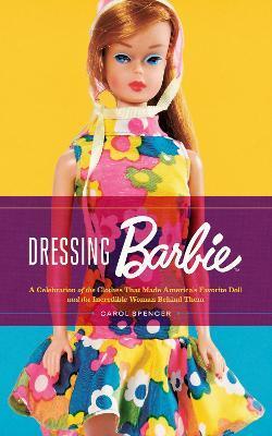 Dressing Barbie: A Celebration of the Clothes That Made America's Favorite Doll and the Incredible Woman Behind Them - Carol Spencer