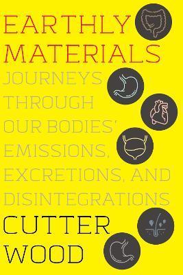 Earthly Materials: Journeys Through Our Bodies' Emissions, Excretions, and Disintegrations - Cutter Wood