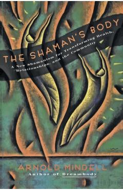 The Shaman's Body: A New Shamanism for Transforming Health, Relationships, and the Community - Arnold Mindell