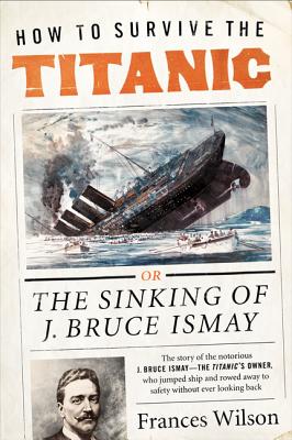 How to Survive the Titanic: The Sinking of J. Bruce Ismay - Frances Wilson