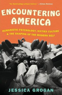 Encountering America: Humanistic Psychology, Sixties Culture, and the Shaping of the Modern Self - Jessica Grogan