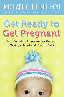 Get Ready to Get Pregnant: Your Complete Prepregnancy Guide to Making a Smart and Healthy Baby - Michael C. Lu