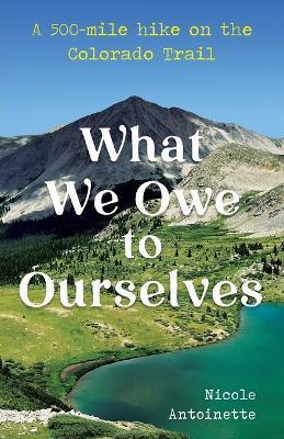 What We Owe to Ourselves: a 500-mile hike on the Colorado Trail - Nicole Antoinette
