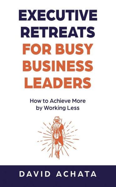 Executive Retreats for Busy Business Leaders: How to Achieve More by Working Less - David Achata