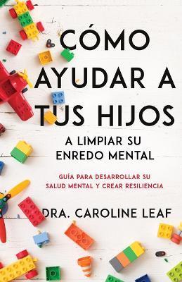 Cómo Ayudar a Tus Hijos a Limpiar Su Enredo Mental: Guía Para Desarrollar Su Salud Mental Y Crear Resiliencia - Caroline Leaf