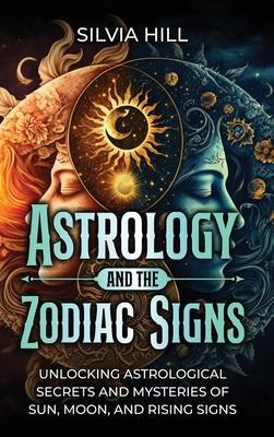 Astrology and the Zodiac Signs: Unlocking Astrological Secrets and Mysteries of Sun, Moon, and Rising Signs - Silvia Hill