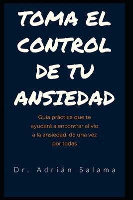 Toma el control de tu ansiedad: Guía práctica que te ayudará a encontrar alivio a la ansiedad, de una vez por todas - Adrián Salama