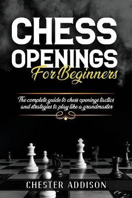 Chess Opening For Beginners: The Complete Guide to Chess Openings, Tactics and Strategies to Become a Grandmaster of Chess - Chester Addison
