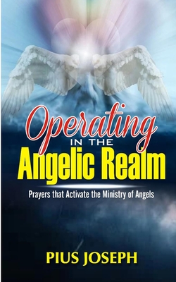 Operating in the Angelic Realm: Prayers that Activate the Ministry of Angels - Pius Joseph