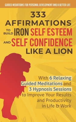 333 Affirmations To Build Iron Self Esteem and Self Confidence Like a Lion: With 6 Relaxing Guided Meditations and 3 Hypnosis Sessions to Improve Your - Guided Mediations Fo And A. Better Life