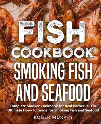 Fish Cookbook: Smoking Fish and Seafood: Complete Smoker Cookbook for Real Barbecue, The Ultimate How-To Guide for Smoking Fish and S - Roger Murphy