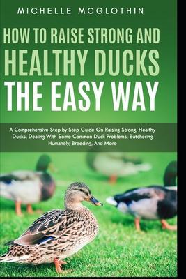 How to Raise Strong and Healthy Ducks The Easy Way: A Comprehensive Step-by-Step Guide On Raising Strong, Healthy Ducks, Dealing With Some Common Duck - Michelle Mcglothin