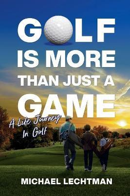 Golf Is More Than Just A Game: A Life Journey In Golf - Michael Lechtman
