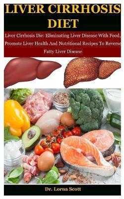 Liver Cirrhosis Diet: Liver Cirrhosis Die: Eliminating Liver Disease With Food, Promote Liver Health And Nutritional Recipes To Reverse Fatt - Lorna Scott
