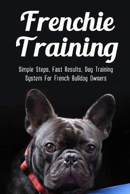 Frenchie Training: Simple Steps, Fast Results, Dog Training System For French Bulldog Owners: How To Train Your French Bulldog - Andrea Saurer