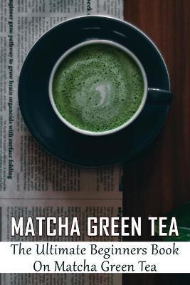 Matcha Green Tea: The Ultimate Beginners Book On Matcha Green Tea: The Popularity Of Matcha Tea - Dannielle Pontious