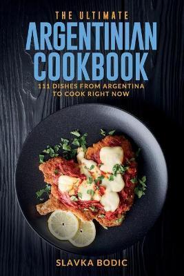 The Ultimate Argentinian Cookbook: 111 Dishes From Argentina To Cook Right Now - Slavka Bodic