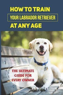 How To Train Your Labrador Retriever At Any Age: The Ultimate Guide For Every Owner: Clicker Training Lab Retriever Guide - Terry Sobolik