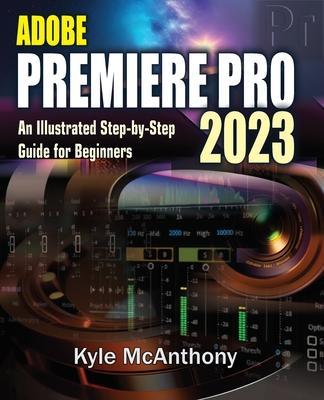 Adobe Premiere Pro 2023: An Illustrated Step-By-Step Guide for Beginners - Kyle Mcanthony
