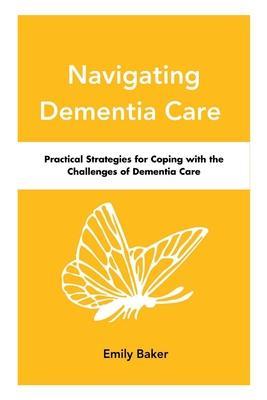 Navigating Dementia Care: Practical Strategies for Coping with the Challenges of Dementia Care - Emily Baker
